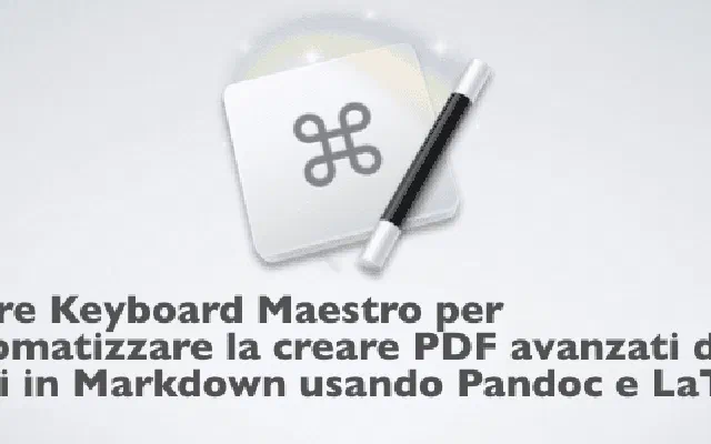 Usare Keyboard Maestro per automatizzare la creare PDF avanzati da testi in Markdown usando Pandoc e LaTeX